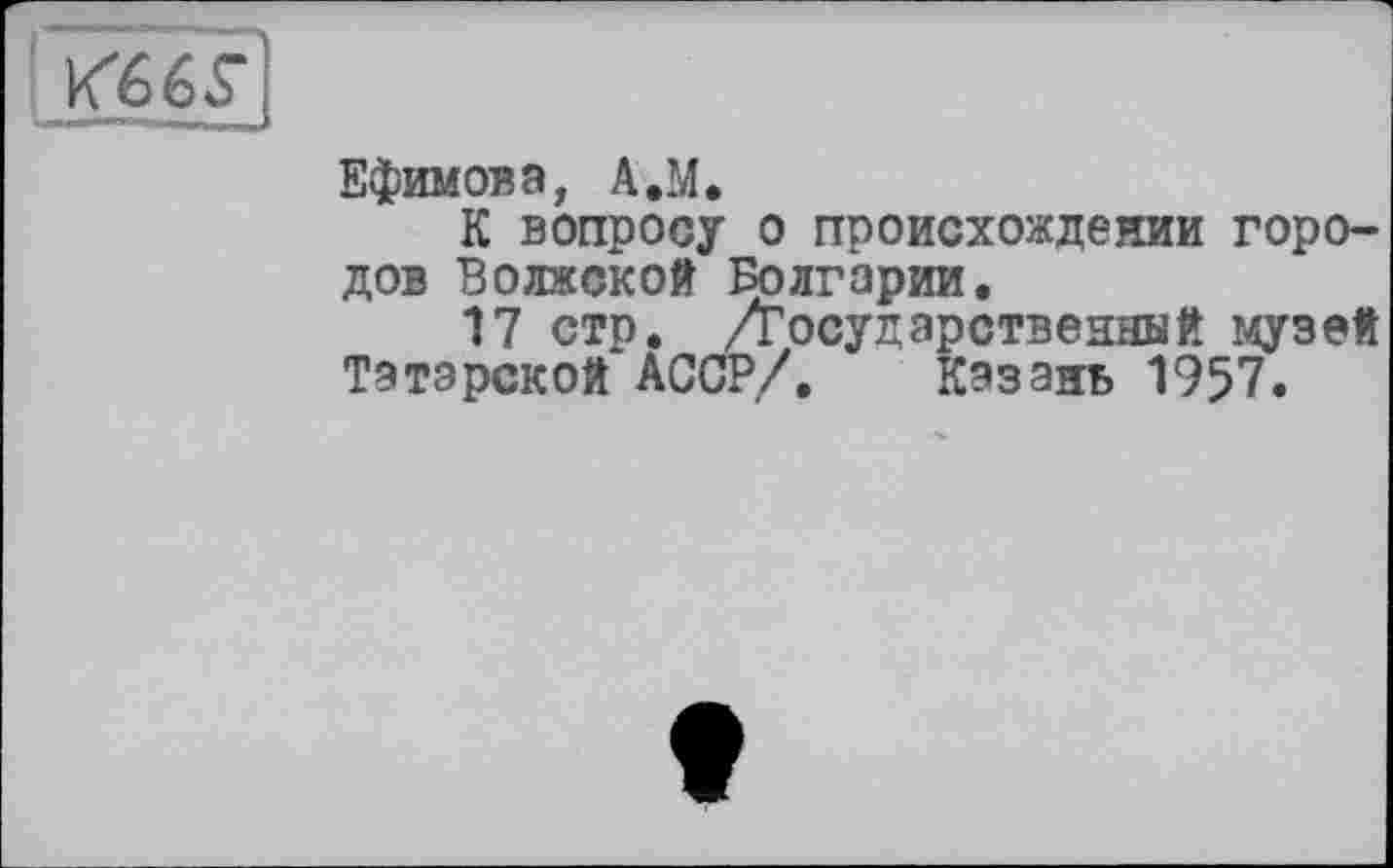 ﻿Ефимова, A.M.
К вопросу о происхождении городов Волжской Болгарии.
17 стр. ./Государственный музей Татарской АССР/. Казань 1957.